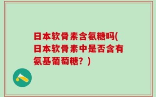 日本软骨素含氨糖吗(日本软骨素中是否含有氨基葡萄糖？)