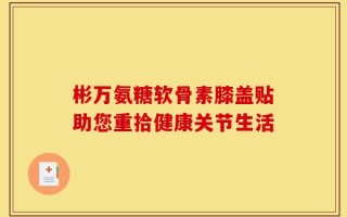彬万氨糖软骨素膝盖贴助您重拾健康关节生活