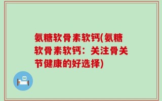 氨糖软骨素软钙(氨糖软骨素软钙：关注骨关节健康的好选择)