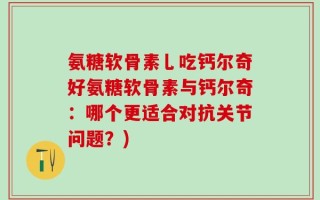 氨糖软骨素乚吃钙尔奇好氨糖软骨素与钙尔奇：哪个更适合对抗关节问题？)