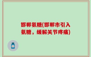 邯郸氨糖(邯郸市引入氨糖，缓解关节疼痛)
