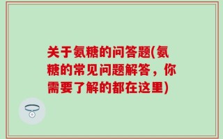 关于氨糖的问答题(氨糖的常见问题解答，你需要了解的都在这里)