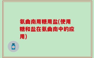 氨曲南用糖用盐(使用糖和盐在氨曲南中的应用)