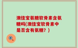 澳佳宝氨糖软骨素含氨糖吗(澳佳宝软骨素中是否含有氨糖？)