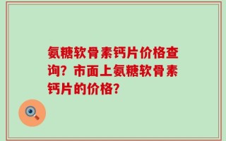 氨糖软骨素钙片价格查询？市面上氨糖软骨素钙片的价格？