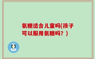 氨糖适合儿童吗(孩子可以服用氨糖吗？)