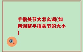 手指关节大怎么调(如何调整手指关节的大小)