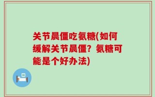 关节晨僵吃氨糖(如何缓解关节晨僵？氨糖可能是个好办法)