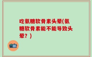 吃氨糖软骨素头晕(氨糖软骨素能不能导致头晕？)