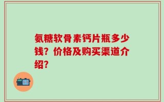 氨糖软骨素钙片瓶多少钱？价格及购买渠道介绍？