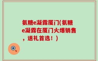 氨糖e凝露厦门(氨糖e凝露在厦门火爆销售，送礼首选！)