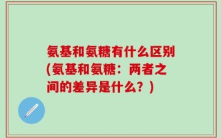 氨基和氨糖有什么区别(氨基和氨糖：两者之间的差异是什么？)