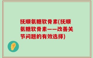 抚顺氨糖软骨素(抚顺氨糖软骨素——改善关节问题的有效选择)