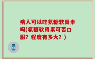 病人可以吃氨糖软骨素吗(氨糖软骨素可否口服？程度有多大？)