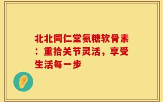 北北同仁堂氨糖软骨素：重拾关节灵活，享受生活每一步