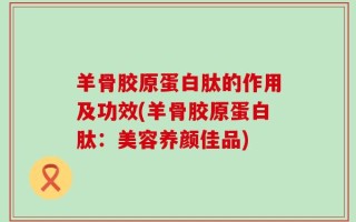 羊骨胶原蛋白肽的作用及功效(羊骨胶原蛋白肽：美容养颜佳品)