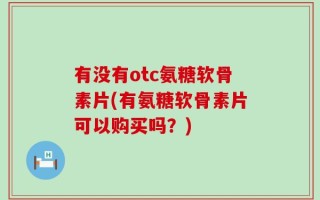 有没有otc氨糖软骨素片(有氨糖软骨素片可以购买吗？)