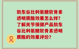 敖东谷比利氨糖软骨素透明质酸效果怎么样？了解关节保健产品敖东谷比利氨糖软骨素透明质酸的效果评价？