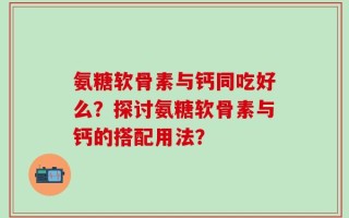 氨糖软骨素与钙同吃好么？探讨氨糖软骨素与钙的搭配用法？