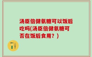 汤臣倍健氨糖可以饭后吃吗(汤臣倍健氨糖可否在饭后食用？)