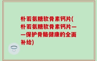 朴若氨糖软骨素钙片(朴若氨糖软骨素钙片——保护骨骼健康的全面补给)