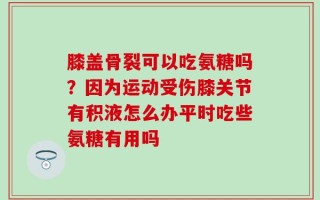 膝盖骨裂可以吃氨糖吗？因为运动受伤膝关节有积液怎么办平时吃些氨糖有用吗