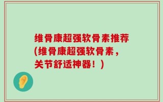 维骨康超强软骨素推荐(维骨康超强软骨素，关节舒适神器！)