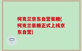 柯克兰京东自营氨糖(柯克兰氨糖正式上线京东自营)
