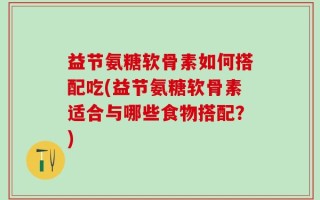 益节氨糖软骨素如何搭配吃(益节氨糖软骨素适合与哪些食物搭配？)