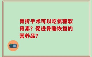 骨折手术可以吃氨糖软骨素？促进骨骼恢复的营养品？