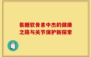 氨糖软骨素中杰的健康之路与关节保护新探索