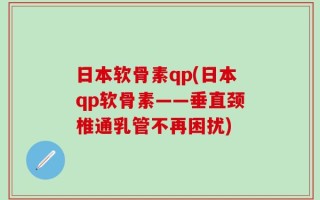 日本软骨素qp(日本qp软骨素——垂直颈椎通乳管不再困扰)