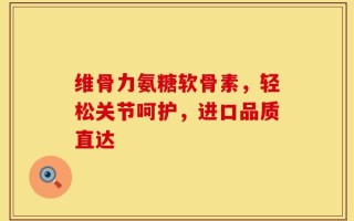 维骨力氨糖软骨素，轻松关节呵护，进口品质直达