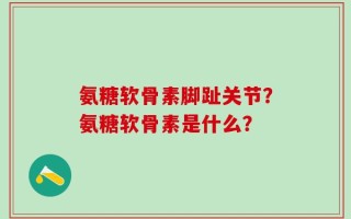 氨糖软骨素脚趾关节？氨糖软骨素是什么？