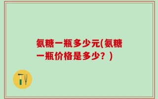 氨糖一瓶多少元(氨糖一瓶价格是多少？)