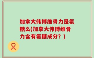 加拿大伟博维骨力是氨糖么(加拿大伟博维骨力含有氨糖成分？)