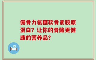 健骨力氨糖软骨素胶原蛋白？让你的骨骼更健康的营养品？