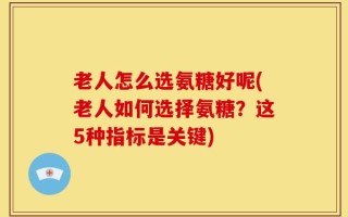 老人怎么选氨糖好呢(老人如何选择氨糖？这5种指标是关键)