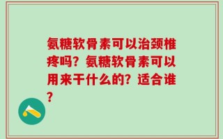 氨糖软骨素可以治颈椎疼吗？氨糖软骨素可以用来干什么的？适合谁？