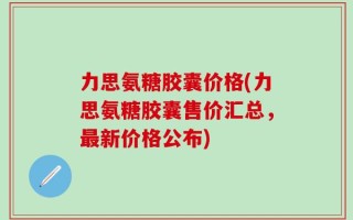 力思氨糖胶囊价格(力思氨糖胶囊售价汇总，最新价格公布)