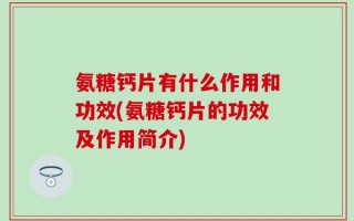 氨糖钙片有什么作用和功效(氨糖钙片的功效及作用简介)