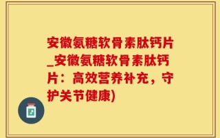 安徽氨糖软骨素肽钙片_安徽氨糖软骨素肽钙片：高效营养补充，守护关节健康)