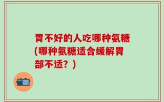 胃不好的人吃哪种氨糖(哪种氨糖适合缓解胃部不适？)