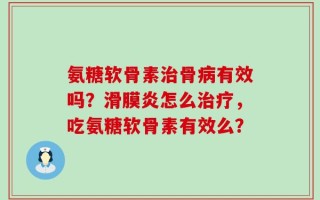 氨糖软骨素治骨病有效吗？滑膜炎怎么治疗，吃氨糖软骨素有效么？