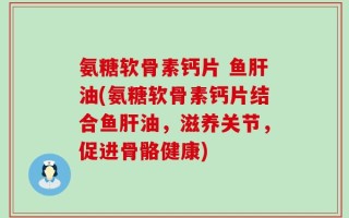 氨糖软骨素钙片 鱼肝油(氨糖软骨素钙片结合鱼肝油，滋养关节，促进骨骼健康)