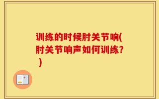 训练的时候肘关节响(肘关节响声如何训练？ )
