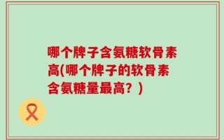哪个牌子含氨糖软骨素高(哪个牌子的软骨素含氨糖量最高？)