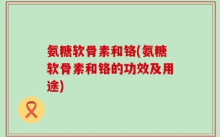 氨糖软骨素和铬(氨糖软骨素和铬的功效及用途)