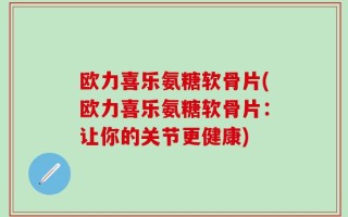欧力喜乐氨糖软骨片(欧力喜乐氨糖软骨片：让你的关节更健康)