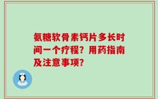 氨糖软骨素钙片多长时间一个疗程？用药指南及注意事项？